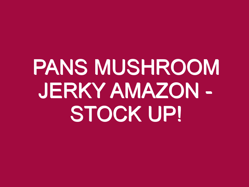 Pans Mushroom Jerky Amazon – STOCK UP!